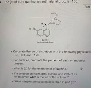 B The (a] of pure quinine, an antimalarial drug, is -165.
Page
но,
quinine
(antimalartal drug)
a Calculate the ee of a solution with the following [a] values:
-50, -83, and -120.
b. For each ee, calculate the percent of each enantiomer
present.
c What is (a) for the enantiomer of quinine?
d. If a solution contains 80% quinine and 20% of its
enantiomer, what is the ee of the solution?
e. What is (a) for the solution described in part (d)?
