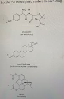 **Locate the Stereogenic Centers in Each Drug**

**a.** 

Image Description: The structural formula for amoxicillin, which is labeled as "an antibiotic."

Chemical Structure: In the structural formula, atoms and bonds are arranged to depict the molecular structure of amoxicillin, with labeled functional groups including NH2 (amine group) and OH (hydroxyl group). Please locate the stereogenic centers.

**b.**

Image Description: The structural formula for norethindrone, labeled as "oral contraceptive component."

Chemical Structure: This represents the arrangement of atoms and bonds in norethindrone. Featured functional groups include an OH (hydroxyl group). Please locate the stereogenic centers.

**c.**

Image Description: The structural formula for heroin, labeled as "an opiate."

Chemical Structure: Represents the atomic and molecular configuration of heroin. The structure includes notable groups like an acetyl group attached to the oxygen and nitrogen atoms. Please locate the stereogenic centers.