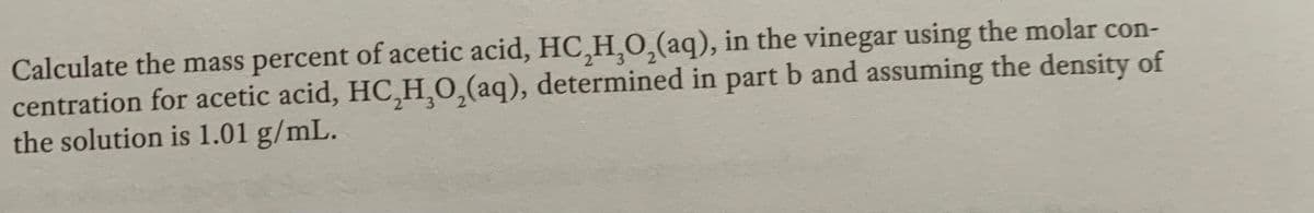 Calculate the mass percent of acetic acid, HC,H,0,(aq), in the vinegar using the molar con-
centration for acetic acid, HC,H,0,(aq), determined in part b and assuming the density of
the solution is 1.01 g/mL.
