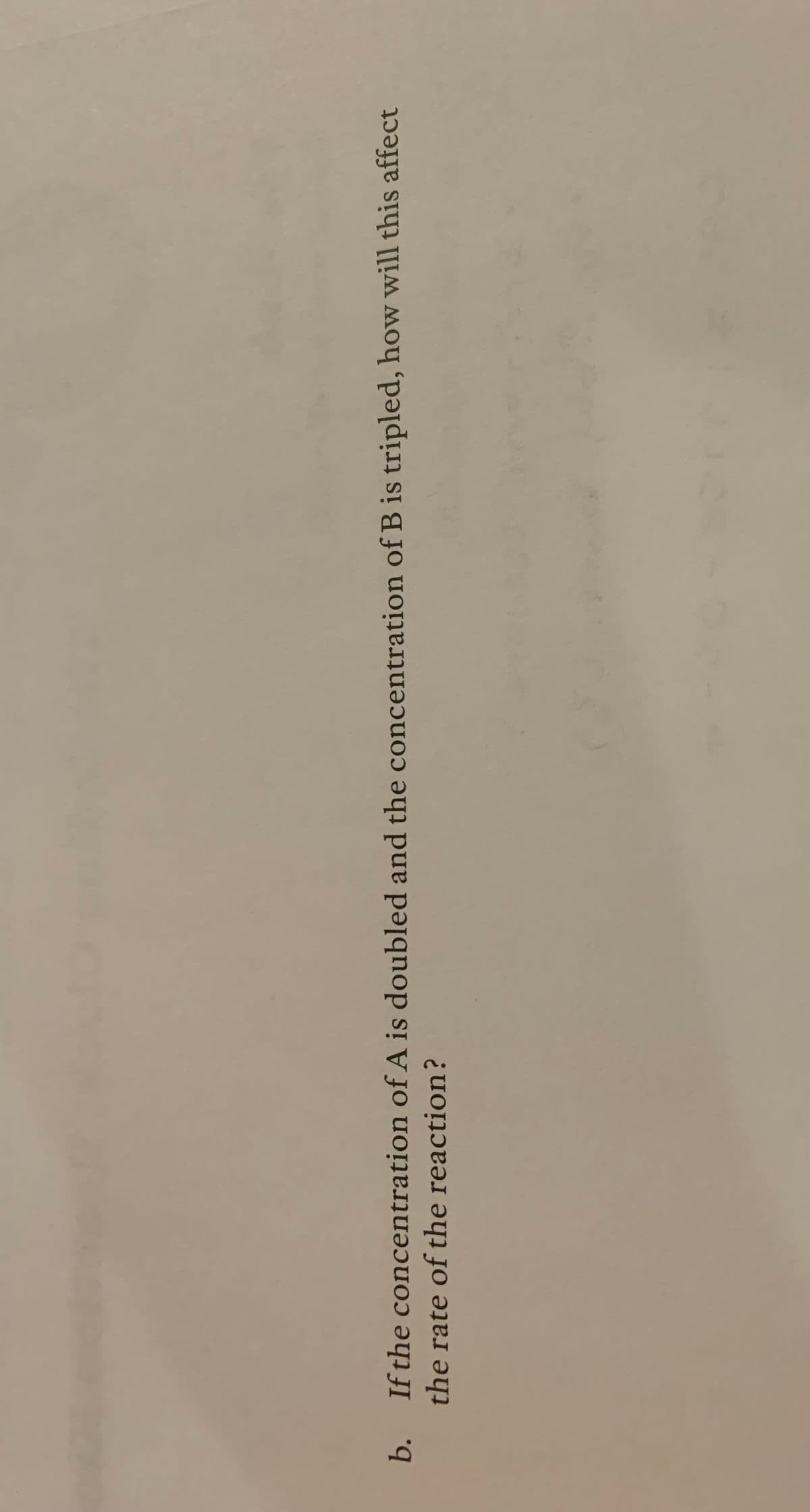 b. If the concentration of A is doubled and the concentration of B is tripled, how will this affect
the rate of the reaction?
