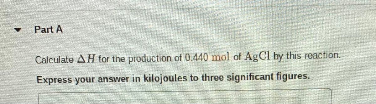 Part A
Calculate AH for the production of 0440 mol of AgCl by this reaction.
Express your answer in kilojoules to three significant figures.
