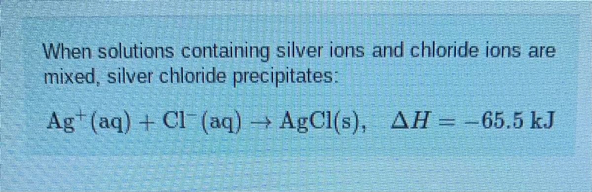 When solutions containing silver ions and chloride ions are
mixed, silver chloride precipitates:
Ag (aq) + Cl-(aq) AgCl(s), AH= -65.5 kJ
