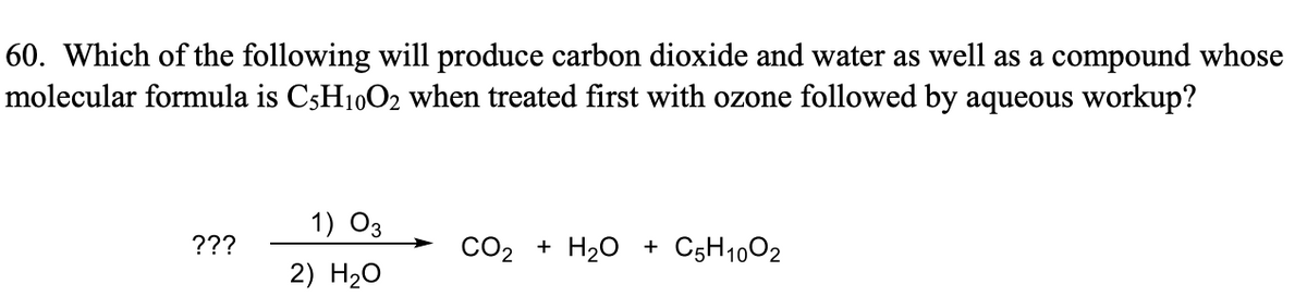 60. Which of the following will produce carbon dioxide and water as well as a compound whose
molecular formula is C5H10O2 when treated first with ozone followed by aqueous workup?
1) 03
???
CO2 + H20 + C5H1002
2) H20
