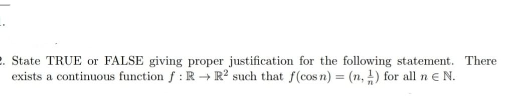 2. State TRUE or FALSE giving proper justification for the following statement. There
exists a continuous function f : R → R² such that f(cos n) = (n, 1) for all n E N.
