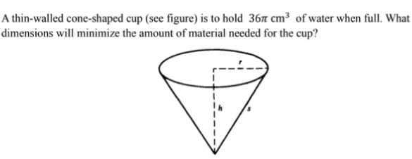 A thin-walled cone-shaped cup (see figure) is to hold 36t cm³ of water when full. What
dimensions will minimize the amount of material needed for the cup?
