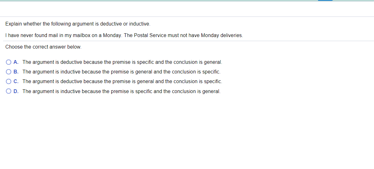 Explain whether the following argument is deductive or inductive.
I have never found mail in my mailbox on a Monday. The Postal Service must not have Monday deliveries.
Choose the correct answer below.
O A. The argument is deductive because the premise is specific and the conclusion is general.
O B. The argument is inductive because the premise is general and the conclusion is specific.
O C. The argument is deductive because the premise is general and the conclusion is specific.
O D. The argument is inductive because the premise is specific and the conclusion is general.
