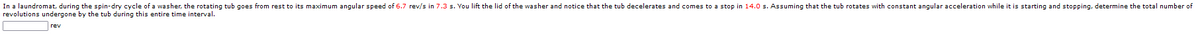 In a laundromat, during the spin-dry cycle of a washer, the rotating tub goes from rest to its maximum angular speed of 6.7 rev/s in 7.3 s. You lift the lid of the washer and notice that the tub decelerates and comes to a stop in 14.0 s. Assuming that the tub rotates with constant angular acceleration while it is starting and stopping, determine the total number of
revolutions undergone by the tub during this entire time interval.
rev
