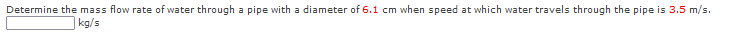 Determine the mass flow rate of water through a pipe with a diameter of 6.1 cm when speed at which water travels through the pipe is 3.5 m/s.
kg/s
