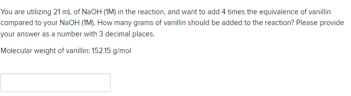 You are utilizing 21 mL of NaOH (1M) in the reaction, and want to add 4 times the equivalence of vanillin
compared to your NaOH (1M). How many grams of vanillin should be added to the reaction? Please provide
your answer as a number with 3 decimal places.
Molecular weight of vanillin: 152.15 g/mol