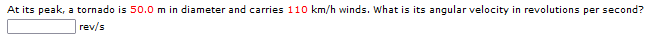 At its peak, a tornado is 50.0 m in diameter and carries 110 km/h winds. What is its angular velocity in revolutions per second?
rev/s
