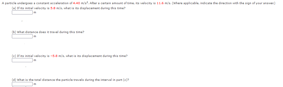 A particle undergoes a constant acceleration of 4.40 m/s?. After a certain amount of time, its velocity is 11.6 m/s. (Where applicable, indicate the direction with the sign of your answer.)
(a) If its initial velocity is 5.8 m/s, what is its displacement during this time?
(b) What distance does it travel during this time?
(c) If its initial velocity is -5.8 m/s, what is its displacement during this time?
m
(d) What is the total distance the particle travels during the interval in part (c)?
m
