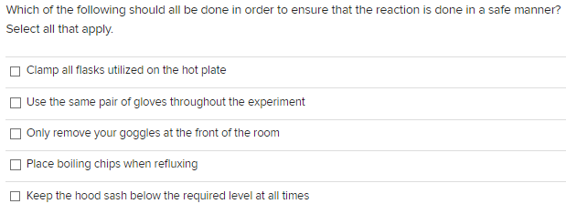 Which of the following should all be done in order to ensure that the reaction is done in a safe manner?
Select all that apply.
Clamp all flasks utilized on the hot plate
Use the same pair of gloves throughout the experiment
Only remove your goggles at the front of the room
Place boiling chips when refluxing
Keep the hood sash below the required level at all times