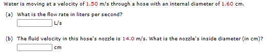 Water is moving at a velocity of 1.50 m/s through a hose with an internal diameter of 1.60 cm.
(a) What is the flow rate in liters per second?
|L's
(b) The fluid velocity in this hose's nozzle is 14.0 m/s. What is the nozzle's inside diameter (in cm)?
cm
