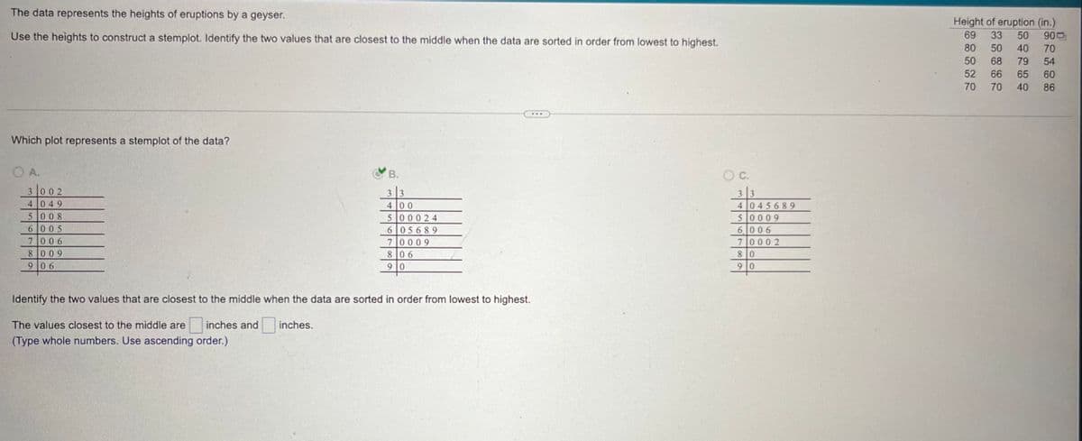 The data represents the heights of eruptions by a geyser.
Use the heights to construct a stemplot. Identify the two values that are closest to the middle when the data are sorted in order from lowest to highest.
Height of eruption (in.)
69 33 50 900
80 50 40 70
50 68 79 54
Which plot represents a stemplot of the data?
OA.
3 002
4049
5008
6005
7006
8009
906
B.
33
400
500024
605689
70009
806
90
Identify the two values that are closest to the middle when the data are sorted in order from lowest to highest.
The values closest to the middle are
inches and
(Type whole numbers. Use ascending order.)
inches.
O C.
33
4045689
50009
6006
70002
80
90
52
66 65 60
70
70
40 86