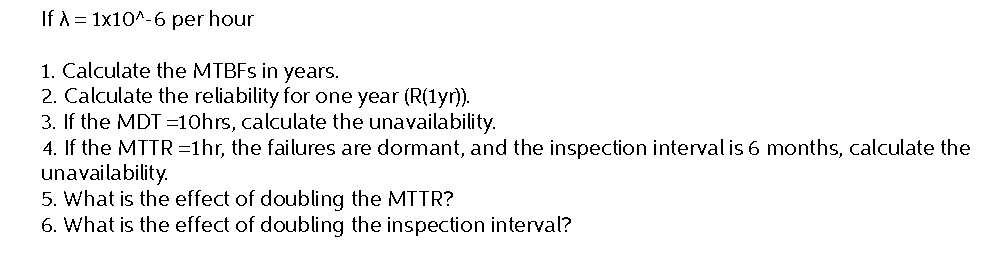 If A = 1x10^-6 per hour
1. Calculate the MTBFs in years.
2. Calculate the reliability for one year (R(1yr)).
3. If the MDT=10hrs, calculate the unavailability.
4. If the MTTR=1hr, the failures are dormant, and the inspection interval is 6 months, calculate the
unavailability.
5. What is the effect of doubling the MTTR?
6. What is the effect of doubling the inspection interval?