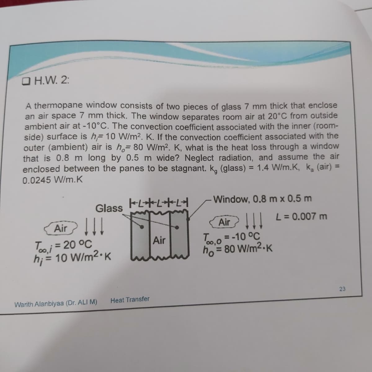 O H.W. 2:
A thermopane window consists of two pieces of glass 7 mm thick that enclose
an air space 7 mm thick. The window separates room air at 20°C from outside
ambient air at -10°C. The convection coefficient associated with the inner (room-
side) surface is h= 10 W/m2. K. If the convection coefficient associated with the
outer (ambient) air is h,= 80 W/m². K, what is the heat loss through a window
that is 0.8 m long by 0.5 m wide? Neglect radiation, and assume the air
enclosed between the panes to be stagnant. k, (glass) = 1.4 W/m.K, ka (air) =
0.0245 W/m.K
%3D
%3D
Window, 0.8 m x 0.5 m
Glass
!!
L= 0.007 m
Air !
Too.0 = -10 °C
ho = 80 W/m2.K
Air
Tooj = 20 °C
h; = 10 W/m2•K
Air
%3D
%3D
%D
23
Warith Alanbiyaa (Dr. ALI M)
Heat Transfer
