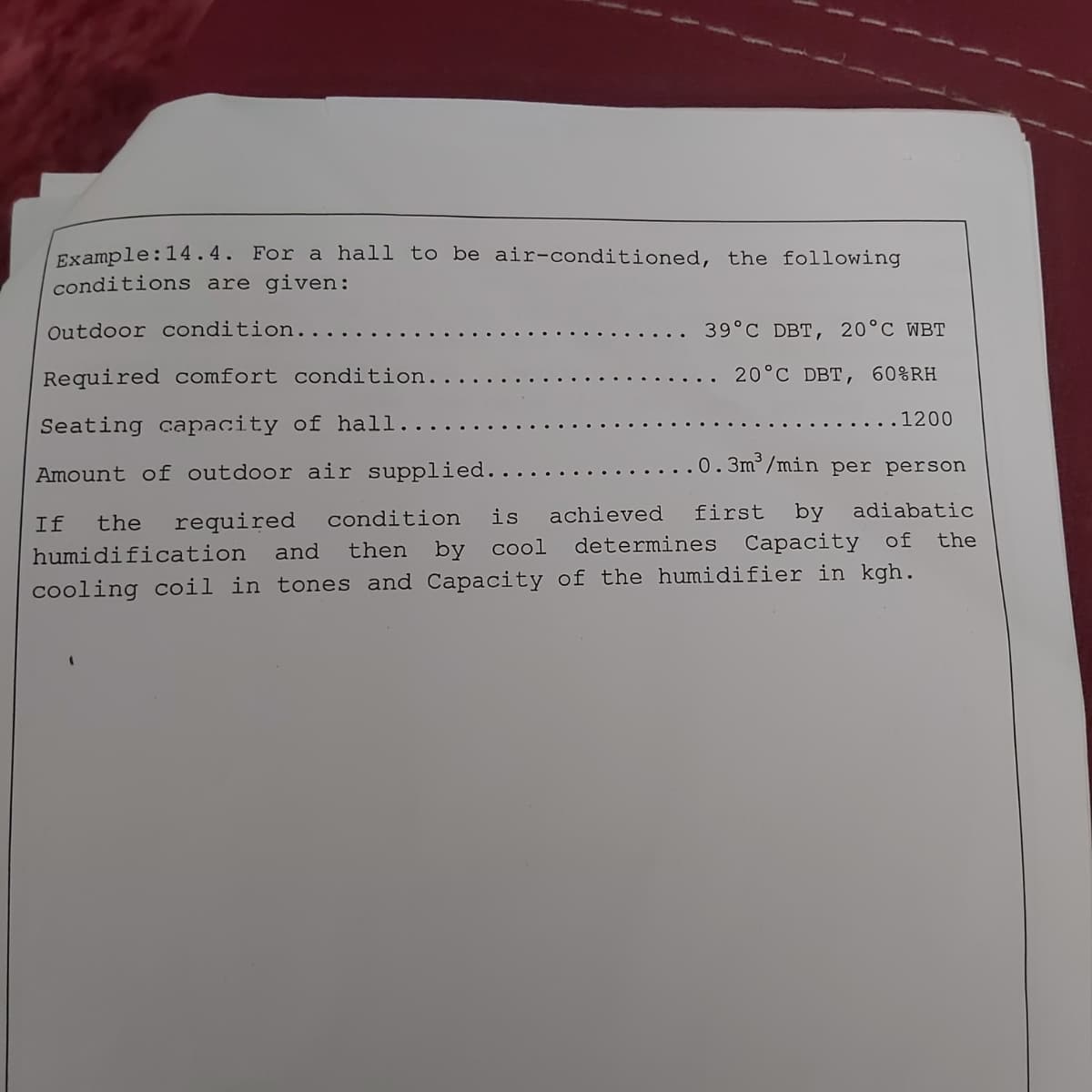 Example:14.4. For a hall to be air-conditioned, the following
conditions are given:
Outdoor condition..
39°C DBT, 20°C WBT
Required comfort condition.
. 20°C DBT, 60%RH
.1200
Seating capacity of hall...
..0.3m³/min per person
Amount of outdoor air supplied......
required condition is achieved first by adiabatic
then by cool determines Capacity of the
If
the
humidification
and
cooling coil in tones and Capacity of the humidifier in kgh.
