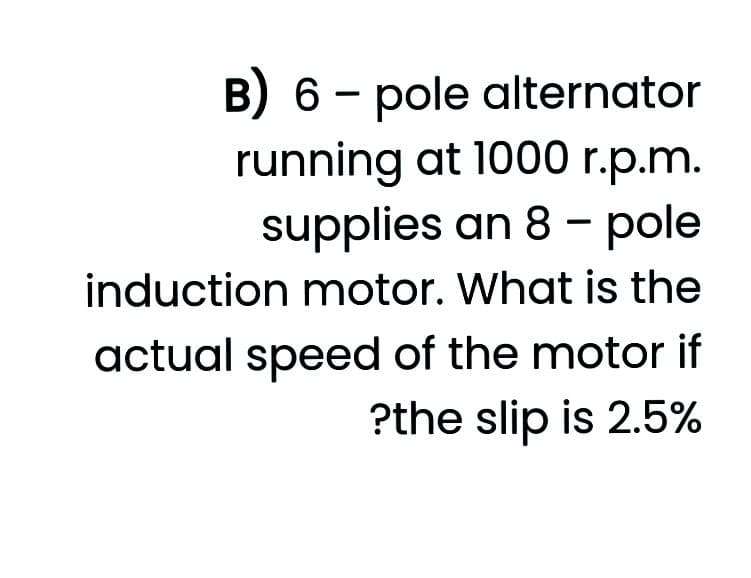 B) 6 - pole alternator
running at 1000 r.p.m.
supplies an 8 - pole
induction motor. What is the
actual speed of the motor if
?the slip is 2.5%
