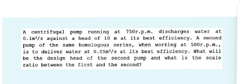A centrifugal pump running at 750r.p.m. discharges water at
0. Im3/s against a head of 10 m at its best efficiency. A second
pump of the same homologous series, when working at 500r.p.m.,
is to deliver water at 0.05m3/s at its best efficiency. What will
be the design head of the second pump and what is the scale
ratio between the first and the second?

