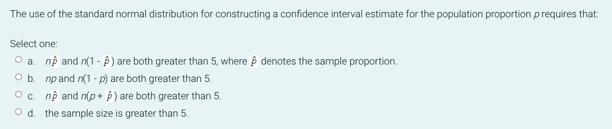 The use of the standard normal distribution for constructing a confidence interval estimate for the population proportion p requires that:
Select one:
a. nộ and n(1 - ê) are both greater than 5, where p denotes the sample proportion.
O b. np and n(1 - p) are both greater than 5.
c. nộ and n(p+ ) are both greater than 5.
O d. the sample size is greater than 5.
