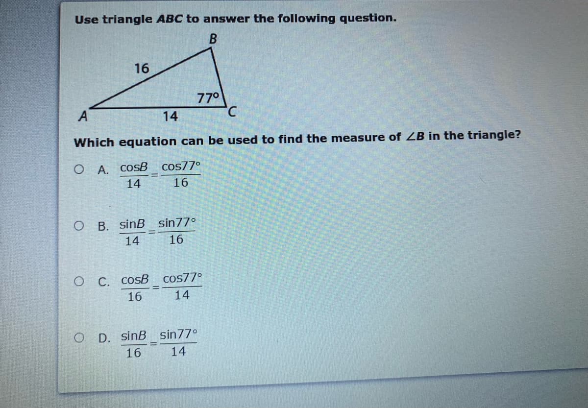 Use triangle ABC to answer the following question.
16
770
A
14
Which equation can be used to find the measure of ZB in the triangle?
O A. COSB
Cos77°
14
16
O B. sinB sin77°
14
16
O C. COSB
cos77°
16
14
O D. sinB sin77°
16
14
