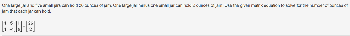 One large jar and five small jars can hold 26 ounces of jam. One large jar minus one small jar can hold 2 ounces of jam. Use the given matrix equation to solve for the number of ounces of
jam that each jar can hold.
