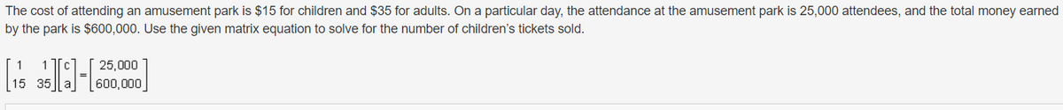 The cost of attending an amusement park is $15 for children and $35 for adults. On a particular day, the attendance at the amusement park is 25,000 attendees, and the total money earned
by the park is $600,000. Use the given matrix equation to solve for the number of children's tickets sold.
25,000
600,000
