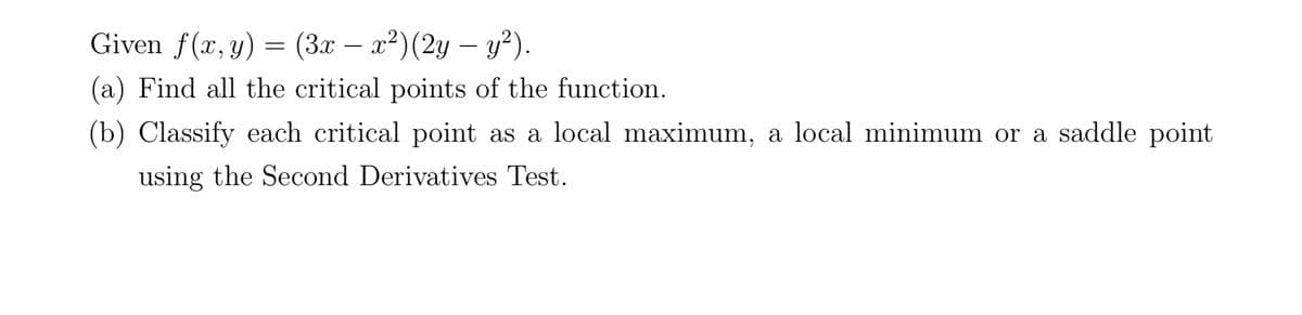 Given f(x, y) = (3x – x²)(2y – y²).
-
-
(a) Find all the critical points of the function.
(b) Classify each critical point as a local maximum, a local minimum or a saddle point
using the Second Derivatives Test.
