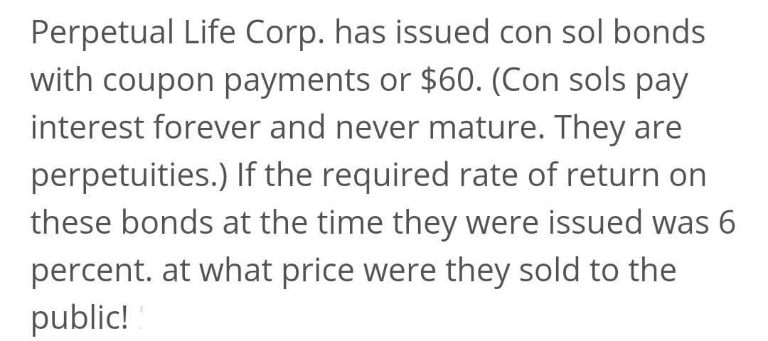 Perpetual Life Corp. has issued con sol bonds
with coupon payments or $60. (Con sols pay
interest forever and never mature. They are
perpetuities.) If the required rate of return on
these bonds at the time they were issued was 6
percent. at what price were they sold to the
public!
