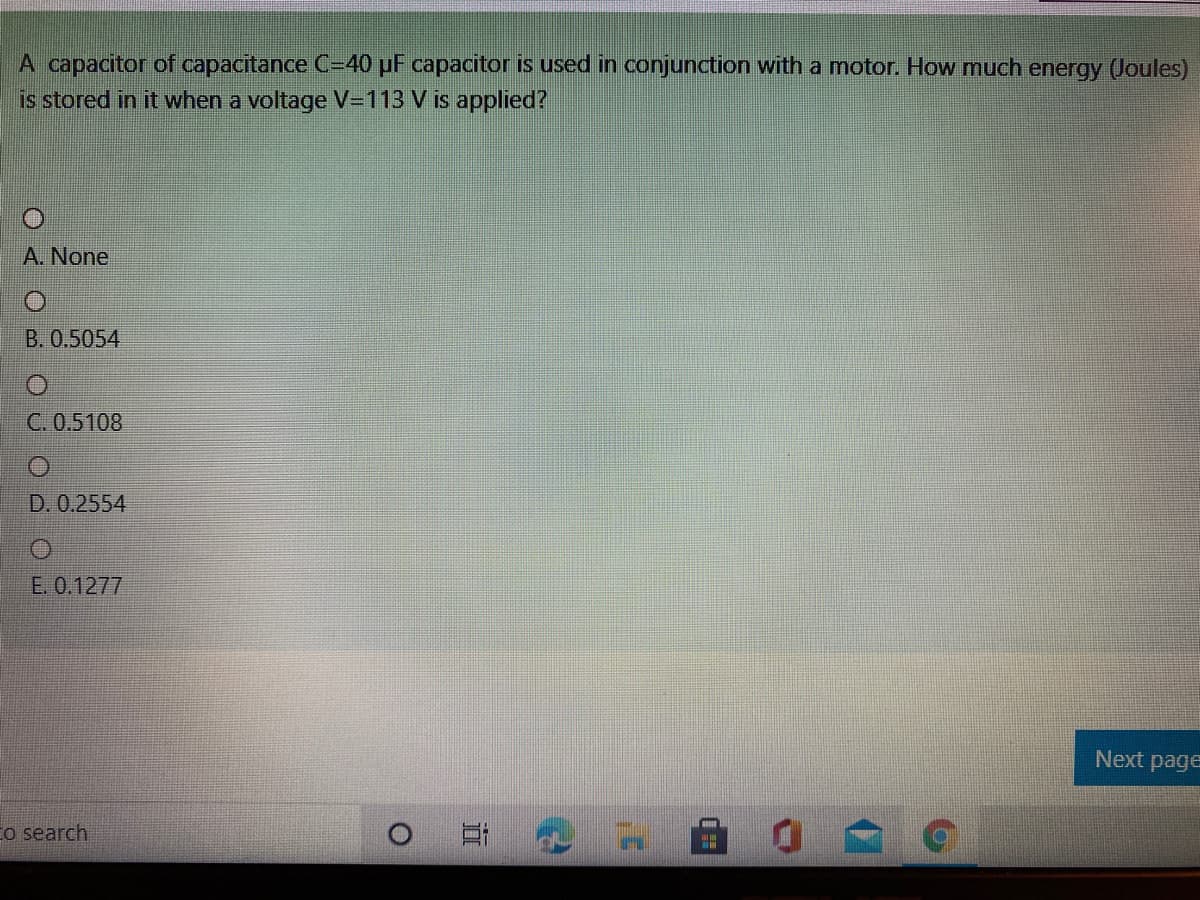 A capacitor of capacitance C=40 pF capacitor is used in conjunction with a motor. How much energy (Joules)
is stored in it when a voltage V=113 V is applied?
A. None
B. 0.5054
C. 0.5108
D. 0.2554
Е.0.1277
Next page
Eo search
