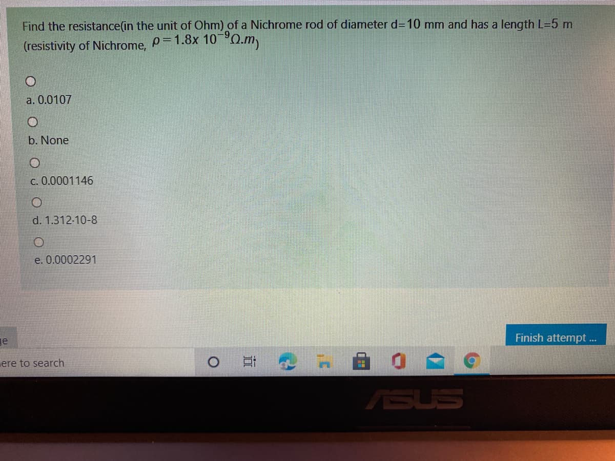 Find the resistance(in the unit of Ohm) of a Nichrome rod of diameter d=10 mm and has a length L=5 m
6-
(resistivity of Nichrome, P=1.8x 100.m
a. 0.0107
b. None
C. 0.0001146
d. 1.312-10-8
e. 0.0002291
ge
Finish attempt ...
ere to search
自 0
ASUS
