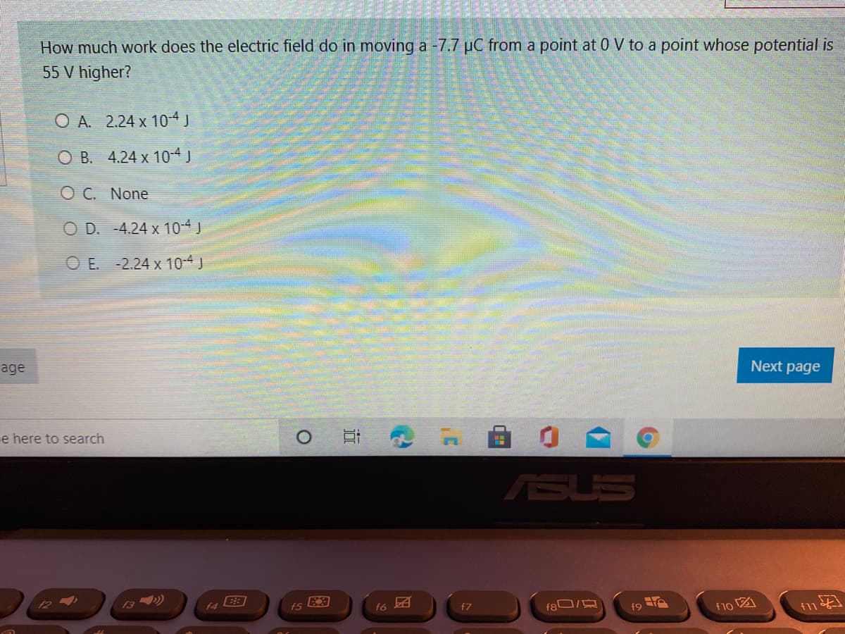 How much work does the electric field do in moving a -7.7 µC from a point at 0 V to a point whose potential is
55 V higher?
O A. 2.24 x 104J
O B. 4.24 x 10-4 J
O C. None
O D. -4.24 x 10-4 J
O E. -2.24 x 10-4 J
age
Next page
e here to search
ASUS
12
13 ))
fs
f6
f7
f8 /
f9 e
f1o図
近
