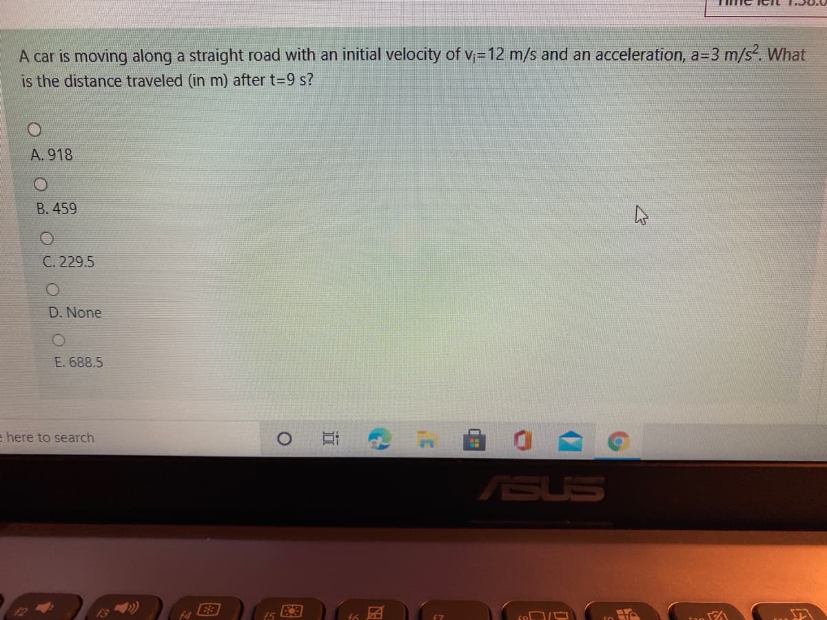 A car is moving along a straight road with an initial velocity of v;=12 m/s and an acceleration, a=3 m/s?. What
is the distance traveled (in m) after t=9 s?
A. 918
B. 459
C. 229.5
D. None
E. 688.5
e here to search
ASUS
f5
f6
近
