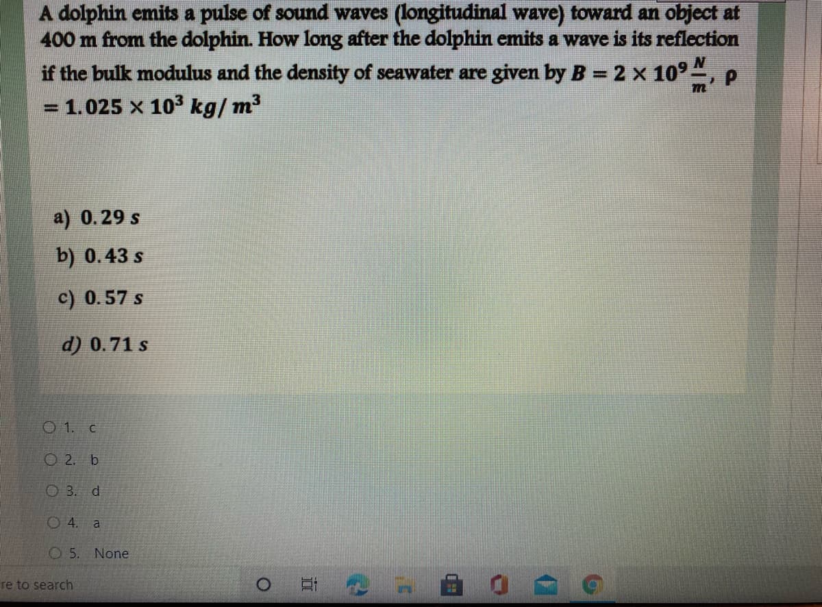 A dolphin emits a pulse of sound waves (longitudinal wave) toward an object at
400 m from the dolphin. How long after the dolphin emits a wave is its reflection
if the bulk modulus and the density of seawater are given by B = 2 x 10°", p
= 1.025 x 103 kg/ m3
a) 0.29 s
b) 0.43 s
c) 0.57 s
d) 0.71 s
O 1. c
O 2. b
O 3. d
O 4. a
None
re to search
近
