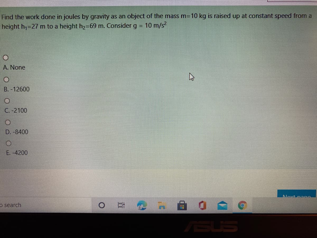 Find the work done in joules by gravity as an object of the mass m=10 kg is raised up at constant speed from a
height h,=27 m to a height h2369 m. Consider g =
10 m/s
A. None
B.-12600
C. -2100
D. -8400
E. -4200
o search
ASUS
