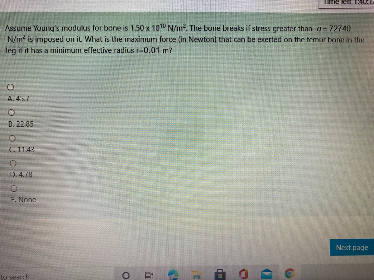 Time left 1:40:I.
Assume Young's modulus for bone is 1.50 x 10º N/m². The bone breaks if stress greater than o= 72740
N/m is imposed on it. What is the maximum force (in Newton) that can be exerted on the femur bone in the
leg if it has a minimum effective radius r=0.01 m?
A. 45.7
B. 22.85
C. 11.43
D. 4.78
E. None
Next page
to search
立
O < O o u Od
