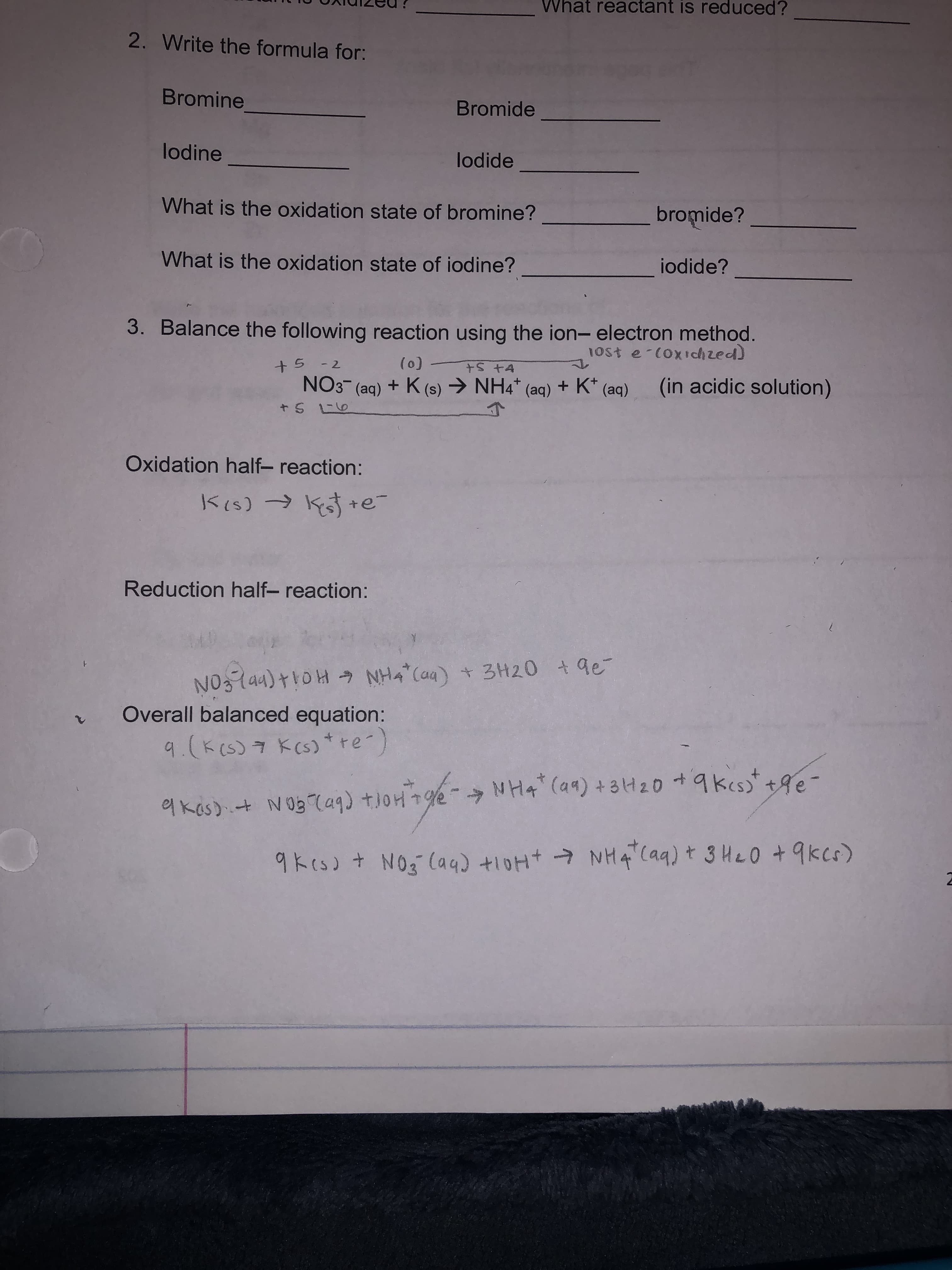 3. Balance the following reaction using the ion- electron method.
1ost e-coxrchzed)
+5 - 2
(0)
NO3 (aq) + K (s) → NH4* (aq) + K* (aq)
(in acidic solution)
+S L6
Oxidation half- reaction:
Reduction half- reaction:
NO3lan) +roH NH4 (a4) + 3H20 +9e
Overall balanced equation:
