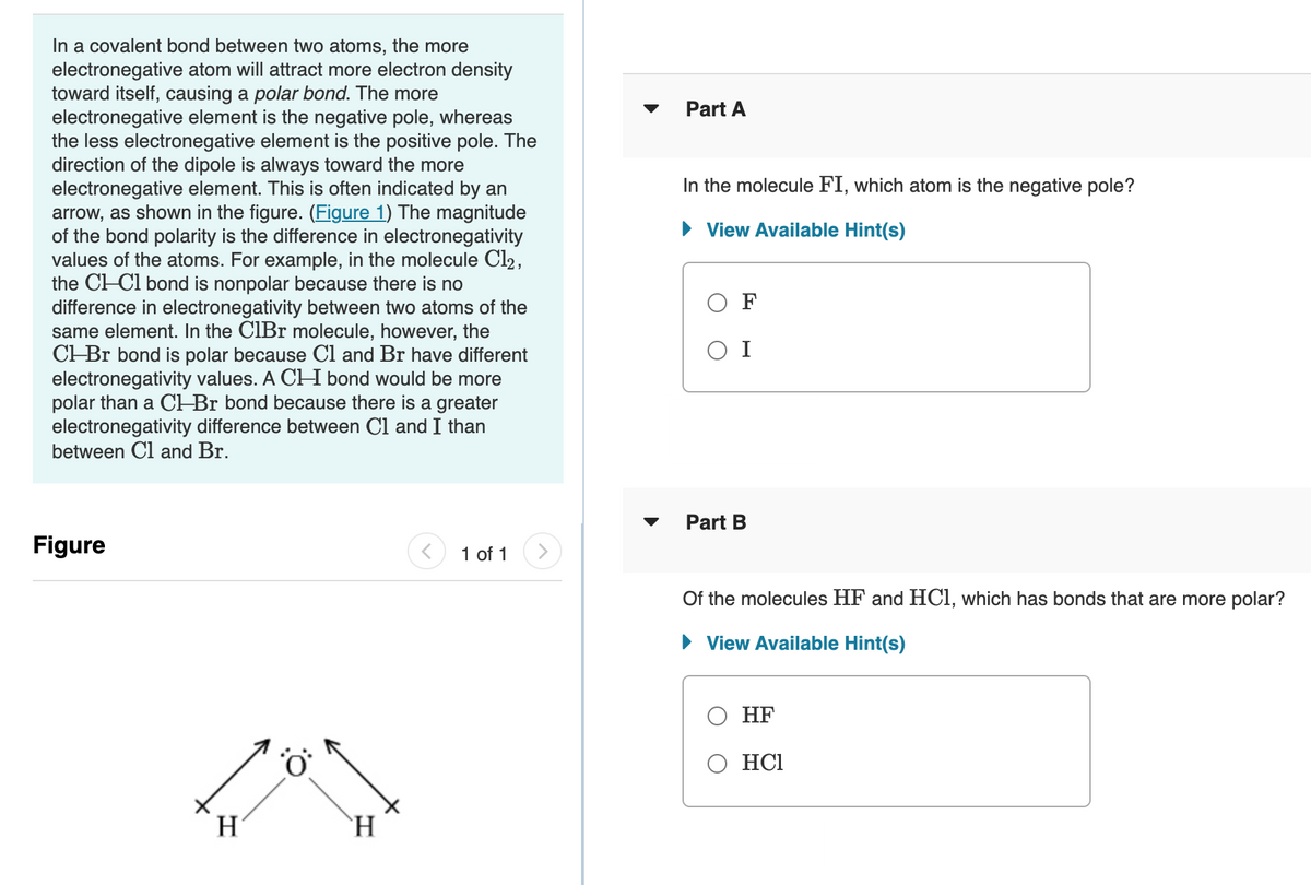 In a covalent bond between two atoms, the more
electronegative atom will attract more electron density
toward itself, causing a polar bond. The more
electronegative element is the negative pole, whereas
the less electronegative element is the positive pole. The
direction of the dipole is always toward the more
electronegative element. This is often indicated by an
arrow, as shown in the figure. (Figure 1) The magnitude
of the bond polarity is the difference in electronegativity
values of the atoms. For example, in the molecule Cl2,
the CH-Cl bond is nonpolar because there is no
difference in electronegativity between two atoms of the
same element. In the CIBr molecule, however, the
CHBr bond is polar because Cl and Br have different
electronegativity values. A CH bond would be more
polar than a CH Br bond because there is a greater
electronegativity difference between Cl and I than
between Cl and Br.
Part A
In the molecule FI, which atom is the negative pole?
• View Available Hint(s)
O F
O I
Part B
Figure
1 of 1
Of the molecules HF and HC1, which has bonds that are more polar?
• View Available Hint(s)
О НF
O HCl
H
`H
