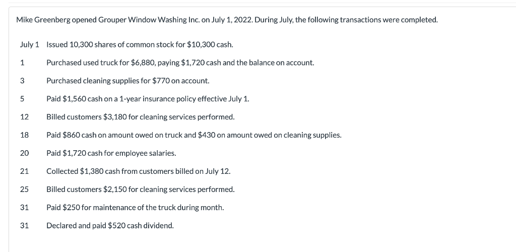 Mike Greenberg opened Grouper Window Washing Inc. on July 1, 2022. During July, the following transactions were completed.
July 1 Issued 10,300 shares of common stock for $10,300 cash.
Purchased used truck for $6,880, paying $1,720 cash and the balance on account.
Purchased cleaning supplies for $770 on account.
Paid $1,560 cash on a 1-year insurance policy effective July 1.
Billed customers $3,180 for cleaning services performed.
Paid $860 cash on amount owed on truck and $430 on amount owed on cleaning supplies.
Paid $1,720 cash for employee salaries.
Collected $1,380 cash from customers billed on July 12.
Billed customers $2,150 for cleaning services performed.
Paid $250 for maintenance of the truck during month.
Declared and paid $520 cash dividend.
1
3
5
12
18
20
21
25
31
31