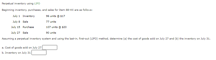 Perpetual inventory using LIFO
Beginning inventory, purchases, and sales for Item 88-HX are as follows:
July 1
96 units@ $17
July 8
77 units
July 15 Purchase
107 units @ $20
July 27 Sale
90 units
Assuming a perpetual inventory system and using the last-in, first-out (LIFO) method, determine (a) the cost of goods sold on July 27 and (b) the inventory on July 31.
Inventory
Sale
a. Cost of goods sold on July 27
b. Inventory on July 31