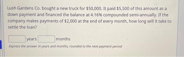 Lush Gardens Co. bought a new truck for $50,000. It paid $5,500 of this amount as a
down payment and financed the balance at 4.16% compounded semi-annually. If the
company makes payments of $2,000 at the end of every month, how long will it take to
settle the loan?
years
months
Express the answer in years and months, rounded to the next payment period