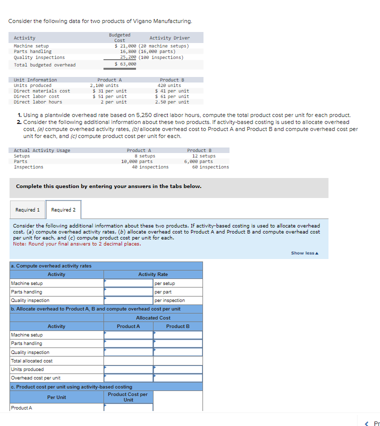 Consider the following data for two products of Vigano Manufacturing.
Budgeted
Cost
Activity
Machine setup
Parts handling
Quality inspections
Total budgeted overhead
Unit Information
Units produced
Direct materials cost
Direct labor cost
Direct labor hours
Actual Activity Usage
Setups
Parts
Inspections
1. Using a plantwide overhead rate based on 5,250 direct labor hours, compute the total product cost per unit for each product.
2. Consider the following additional information about these two products. If activity-based costing is used to allocate overhead
cost, (a) compute overhead activity rates, (b) allocate overhead cost to Product A and Product B and compute overhead cost per
unit for each, and (c) compute product cost per unit for each.
a. Compute overhead activity rates
Activity
Machine setup
Parts handling
Quality inspection
Activity Driver
$ 21,000 (20 machine setups)
16,800 (16,000 parts)
25,200 (100 inspections)
$ 63,000
Product A
2,100 units
$ 31 per unit
$ 51 per unit
2 per unit
Machine setup
Parts handling
Complete this question by entering your answers in the tabs below.
Required 1 Required 2
Consider the following additional information about these two products. If activity-based costing is used to allocate overhead
cost, (a) compute overhead activity rates, (b) allocate overhead cost to Product A and Product B and compute overhead cost
per unit for each, and (c) compute product cost per unit for each.
Note: Round your final answers to 2 decimal places.
Activity
Quality inspection
Total allocated cost
Units produced
Product A
8 setups
10,000 parts
Product A
Product B
420 units
$ 41 per unit
$ 61 per unit
2.50 per unit
40 inspections
per setup
per part
per inspection
b. Allocate overhead to Product A, B and compute overhead cost per unit
Allocated Cost
Product A
Overhead cost per unit
c. Product cost per unit using activity-based costing
Per Unit
Product B
12 setups
6,800 parts
60 inspections
Activity Rate
Product Cost per
Unit
Product B
Show less A
Pr