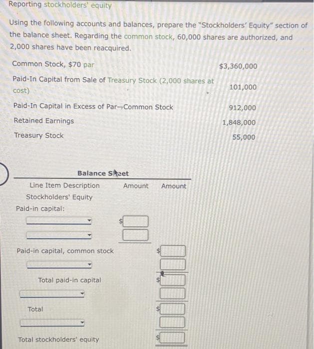 Reporting stockholders' equity
Using the following accounts and balances, prepare the "Stockholders' Equity" section of
the balance sheet. Regarding the common stock, 60,000 shares are authorized, and
2,000 shares have been reacquired.
Common Stock, $70 par
Paid-In Capital from Sale of Treasury Stock (2,000 shares at
cost)
Paid-In Capital in Excess of Par-Common Stock
Retained Earnings
Treasury Stock
Line Item Description
Stockholders' Equity
Paid-in capital:
Balance Sheet
Paid-in capital, common stock
Total paid-in capital
Total
Total stockholders' equity
Amount Amount
$3,360,000
101,000
912,000
1,848,000
55,000