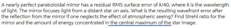 A nearly perfect paraboloidal mirror has a residual RMS surface error of /40, where A is the wavelength
of light. The mirror focuses light from a distant star on axis. What is the resulting wavefront error after
the reflection from the mirror if one neglects the effect of atmospheric seeing? Find Strehl ratio for the
mirror and the amount of energy concentrated in the central maximum of the star image.
