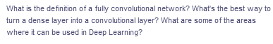 What is the definition of a fully convolutional network? What's the best way to
turn a dense layer into a convolutional layer? What are some of the areas
where it can be used in Deep Learning?