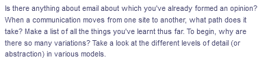 Is there anything about email about which you've already formed an opinion?
When a communication moves from one site to another, what path does it
take? Make a list of all the things you've learnt thus far. To begin, why are
there so many variations? Take a look at the different levels of detail (or
abstraction) in various models.