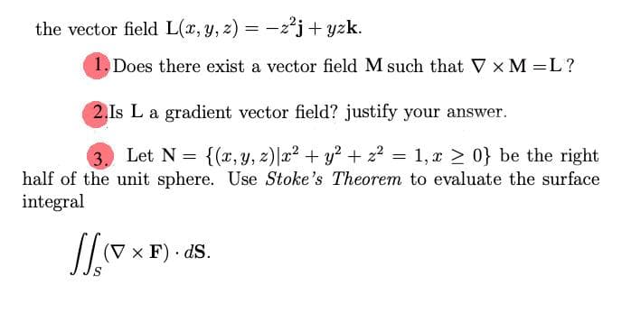 the vector field L(x, y, z) = -;
= -2²j+ yzk.
1. Does there exist a vector field M such that V x M =L?
2.Is L a gradient vector field? justify your answer.
3.
Let N = {(x,y, z)|x2 + y? + z2 = 1, x > 0} be the right
half of the unit sphere. Use Stoke's Theorem to evaluate the surface
integral
(V x F) · dS.
