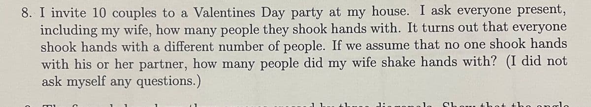 8. I invite 10 couples to a Valentines Day party at my house. I ask everyone present,
including my wife, how many people they shook hands with. It turns out that everyone
shook hands with a different number of people. If we assume that no one shook hands
with his or her partner, how many people did my wife shake hands with? (I did not
ask myself any questions.)
ango diagonala Show that the analo