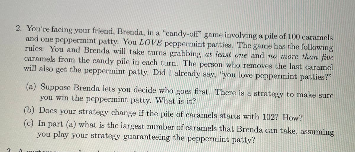 3
2. You're facing your friend, Brenda, in a "candy-off" game involving a pile of 100 caramels
and one peppermint patty. You LOVE peppermint patties. The game has the following
rules: You and Brenda will take turns grabbing at least one and no more than five
caramels from the candy pile in each turn. The person who removes the last caramel
will also get the peppermint patty. Did I already say, "you love peppermint patties?"
^
(a) Suppose Brenda lets you decide who goes first. There is a strategy to make sure
you win the peppermint patty. What is it?
(b) Does your strategy change if the pile of caramels starts with 102? How?
(c) In part (a) what is the largest number of caramels that Brenda can take, assuming
you play your strategy guaranteeing the peppermint patty?