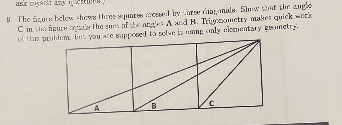 ask myself any questions.)
9. The figure below shows three squares crossed by three diagonals. Show that the angle
C in the figure equals the sum of the angles A and B. Trigonometry makes quick work
of this problem, but you are supposed to solve it using only elementary geometry.
D
A
B